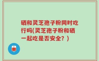 硒和灵芝孢子粉同时吃行吗(灵芝孢子粉和硒一起吃是否安全？)