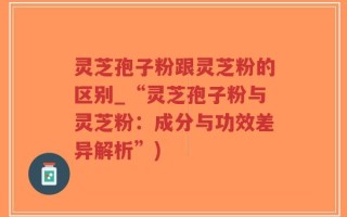 灵芝孢子粉跟灵芝粉的区别_“灵芝孢子粉与灵芝粉：成分与功效差异解析”)