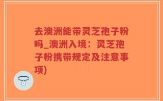 去澳洲能带灵芝孢子粉吗_澳洲入境：灵芝孢子粉携带规定及注意事项)