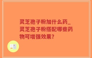 灵芝孢子粉加什么药_灵芝孢子粉搭配哪些药物可增强效果？