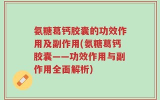 氨糖葛钙胶囊的功效作用及副作用(氨糖葛钙胶囊——功效作用与副作用全面解析)