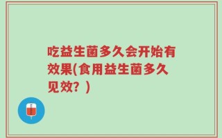 吃益生菌多久会开始有效果(食用益生菌多久见效？)