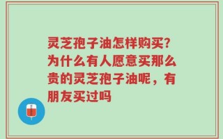 灵芝孢子油怎样购买？为什么有人愿意买那么贵的灵芝孢子油呢，有朋友买过吗