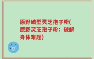 原野破壁灵芝孢子粉(原野灵芝孢子粉：破解身体难题)