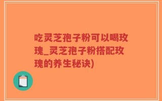 吃灵芝孢子粉可以喝玫瑰_灵芝孢子粉搭配玫瑰的养生秘诀)