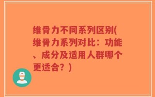 维骨力不同系列区别(维骨力系列对比：功能、成分及适用人群哪个更适合？)
