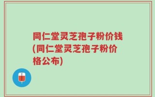 同仁堂灵芝孢子粉价钱(同仁堂灵芝孢子粉价格公布)