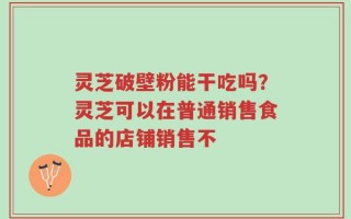 灵芝破壁粉能干吃吗？灵芝可以在普通销售食品的店铺销售不