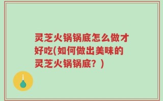 灵芝火锅锅底怎么做才好吃(如何做出美味的灵芝火锅锅底？)