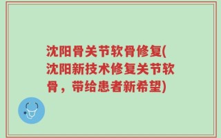沈阳骨关节软骨修复(沈阳新技术修复关节软骨，带给患者新希望)