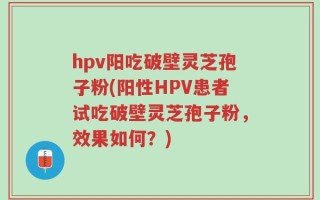 hpv阳吃破壁灵芝孢子粉(阳性HPV患者试吃破壁灵芝孢子粉，效果如何？)