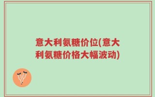 意大利氨糖价位(意大利氨糖价格大幅波动)