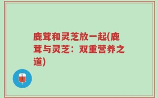 鹿茸和灵芝放一起(鹿茸与灵芝：双重营养之道)