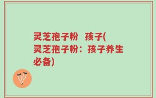 灵芝孢子粉  孩子(灵芝孢子粉：孩子养生必备)
