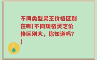 不同类型灵芝价格区别在哪(不同规格灵芝价格区别大，你知道吗？)