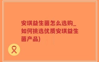 安琪益生菌怎么选购_如何挑选优质安琪益生菌产品)