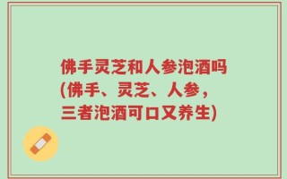 佛手灵芝和人参泡酒吗(佛手、灵芝、人参，三者泡酒可口又养生)