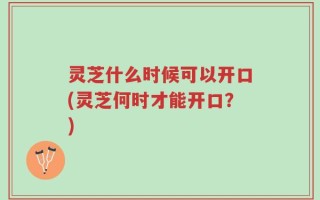 灵芝什么时候可以开口(灵芝何时才能开口？)