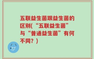五联益生菌跟益生菌的区别(“五联益生菌”与“普通益生菌”有何不同？)
