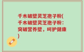 千木破壁灵芝孢子粉(千木破壁灵芝孢子粉：突破营养壁，呵护健康)
