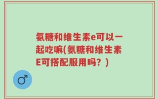 氨糖和维生素e可以一起吃嘛(氨糖和维生素E可搭配服用吗？)