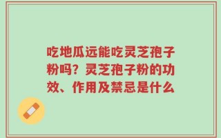 吃地瓜远能吃灵芝孢子粉吗？灵芝孢子粉的功效、作用及禁忌是什么