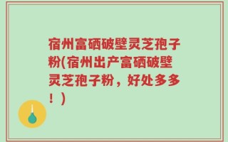 宿州富硒破壁灵芝孢子粉(宿州出产富硒破壁灵芝孢子粉，好处多多！)