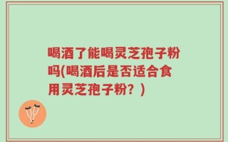 喝酒了能喝灵芝孢子粉吗(喝酒后是否适合食用灵芝孢子粉？)