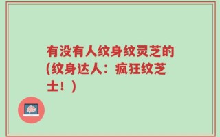 有没有人纹身纹灵芝的(纹身达人：疯狂纹芝士！)