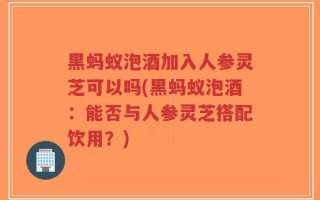 黑蚂蚁泡酒加入人参灵芝可以吗(黑蚂蚁泡酒：能否与人参灵芝搭配饮用？)