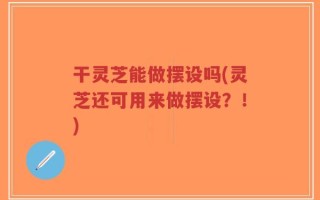 干灵芝能做摆设吗(灵芝还可用来做摆设？！)