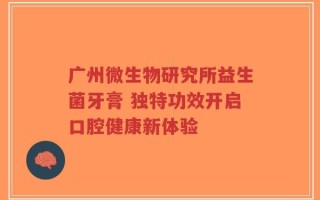 广州微生物研究所益生菌牙膏 独特功效开启口腔健康新体验