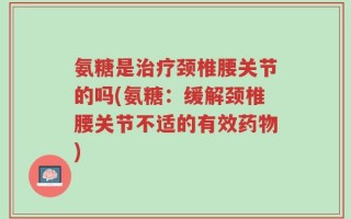 氨糖是治疗颈椎腰关节的吗(氨糖：缓解颈椎腰关节不适的有效药物)