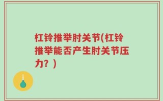 杠铃推举肘关节(杠铃推举能否产生肘关节压力？)