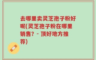 去哪里卖灵芝孢子粉好呢(灵芝孢子粉在哪里销售？- 顶好地方推荐)
