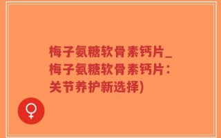 梅子氨糖软骨素钙片_梅子氨糖软骨素钙片：关节养护新选择)
