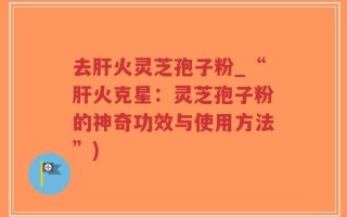 去肝火灵芝孢子粉_“肝火克星：灵芝孢子粉的神奇功效与使用方法”)