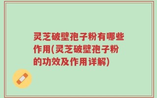 灵芝破壁孢子粉有哪些作用(灵芝破壁孢子粉的功效及作用详解)