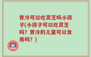 胃冷可以吃灵芝吗小孩子(小孩子可以吃灵芝吗？胃冷的儿童可以食用吗？)