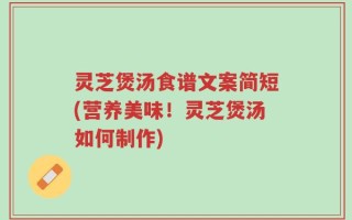 灵芝煲汤食谱文案简短(营养美味！灵芝煲汤如何制作)