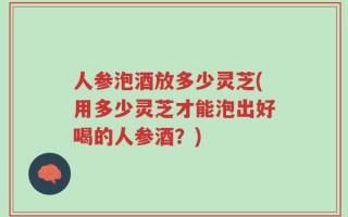 人参泡酒放多少灵芝(用多少灵芝才能泡出好喝的人参酒？)