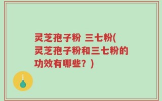 灵芝孢子粉 三七粉(灵芝孢子粉和三七粉的功效有哪些？)