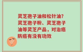 灵芝孢子油和松针油？灵芝孢子粉、灵芝孢子油等灵芝产品，对治癌防癌有没有功效