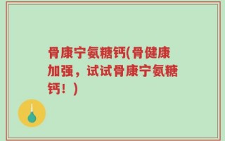 骨康宁氨糖钙(骨健康加强，试试骨康宁氨糖钙！)