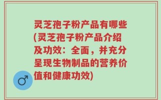 灵芝孢子粉产品有哪些(灵芝孢子粉产品介绍及功效：全面，并充分呈现生物制品的营养价值和健康功效)