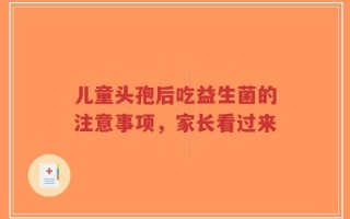 儿童头孢后吃益生菌的注意事项，家长看过来