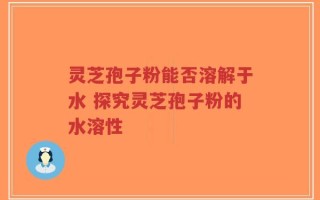 灵芝孢子粉能否溶解于水 探究灵芝孢子粉的水溶性