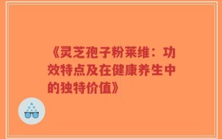 《灵芝孢子粉莱维：功效特点及在健康养生中的独特价值》