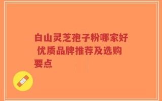 白山灵芝孢子粉哪家好 优质品牌推荐及选购要点