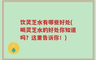 饮灵芝水有哪些好处(喝灵芝水的好处你知道吗？这里告诉你！)